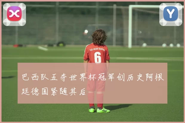 巴西队五夺世界杯冠军创历史阿根廷德国紧随其后