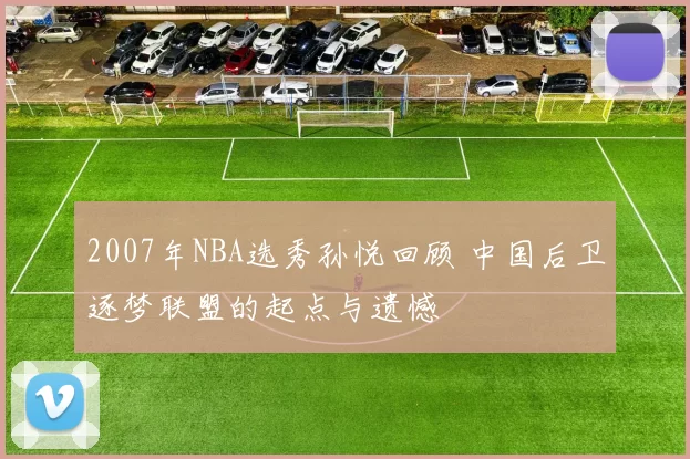 2007年NBA选秀孙悦回顾 中国后卫逐梦联盟的起点与遗憾