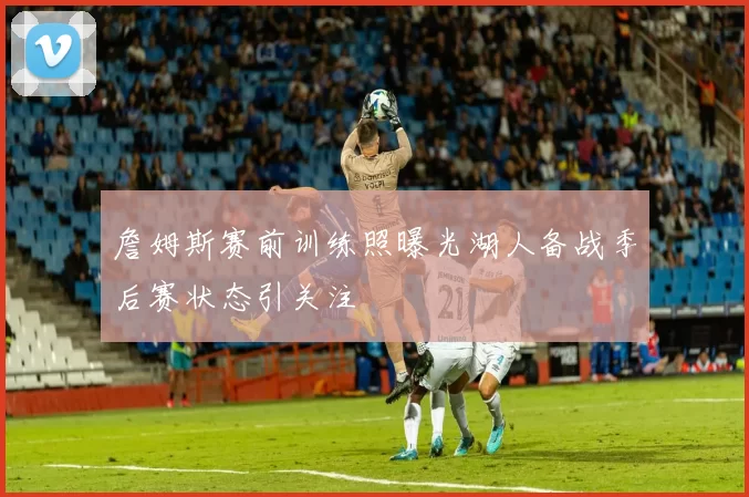 詹姆斯赛前训练照曝光湖人备战季后赛状态引关注