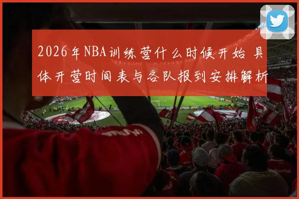 2026年NBA训练营什么时候开始 具体开营时间表与各队报到安排解析