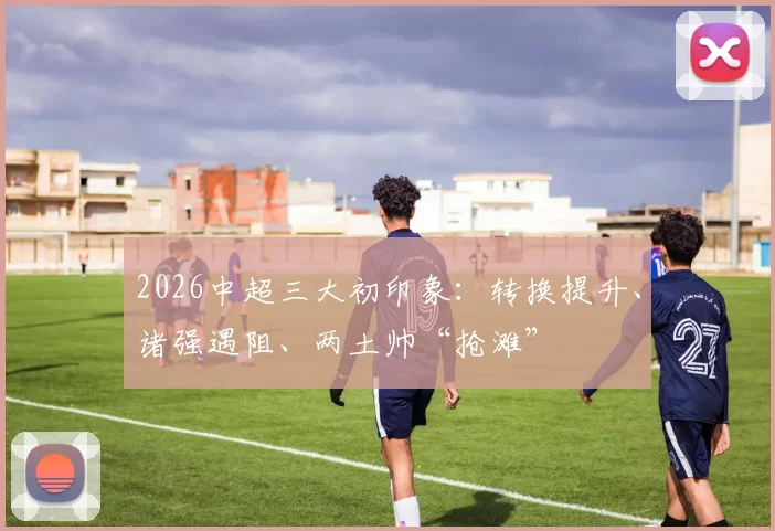 2026中超三大初印象：转换提升、诸强遇阻、两土帅“抢滩”