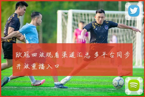 欧冠回放观看渠道汇总 多平台同步开放重播入口