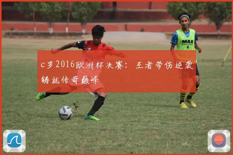 c罗2016欧洲杯决赛：王者带伤逆袭铸就传奇巅峰