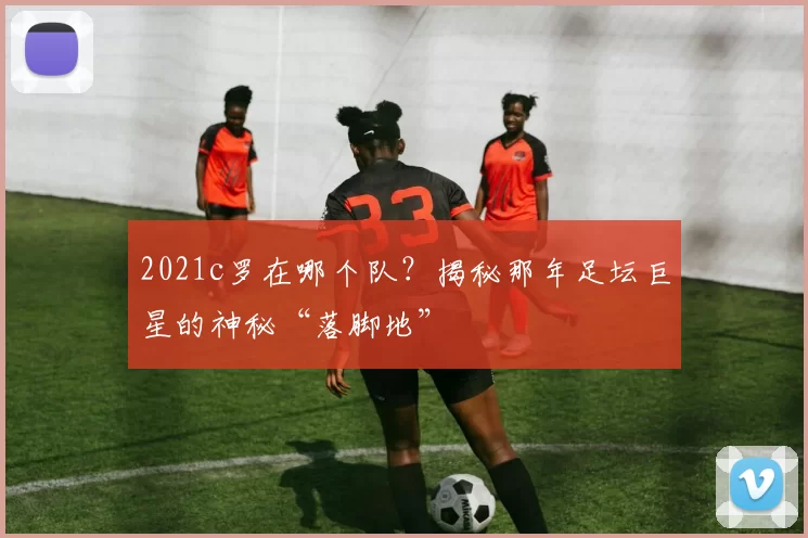 2021c罗在哪个队?揭秘那年足坛巨星的神秘“落脚地”