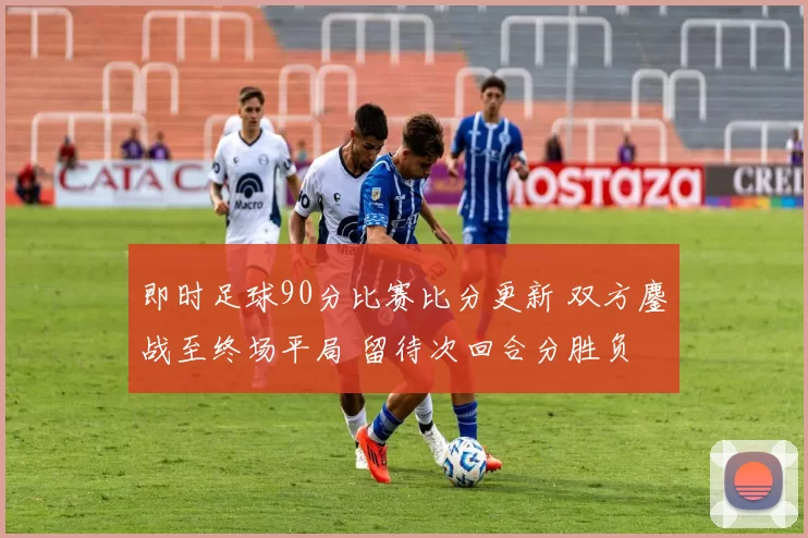 即时足球90分比赛比分更新 双方鏖战至终场平局 留待次回合分胜负