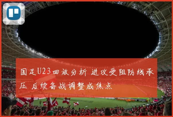 国足U23回放分析 进攻受阻防线承压 后续备战调整成焦点