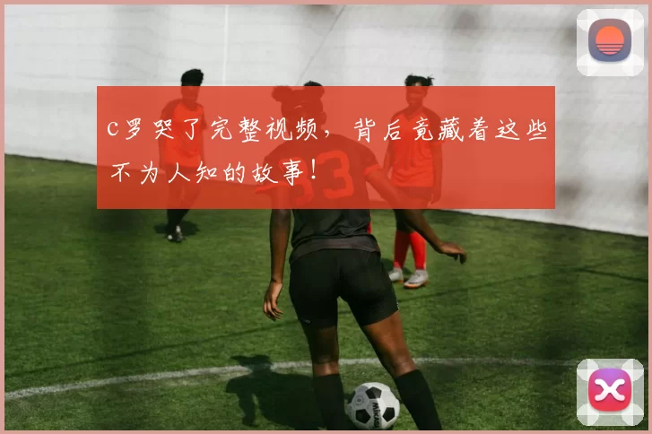 c罗哭了完整视频，背后竟藏着这些不为人知的故事！
