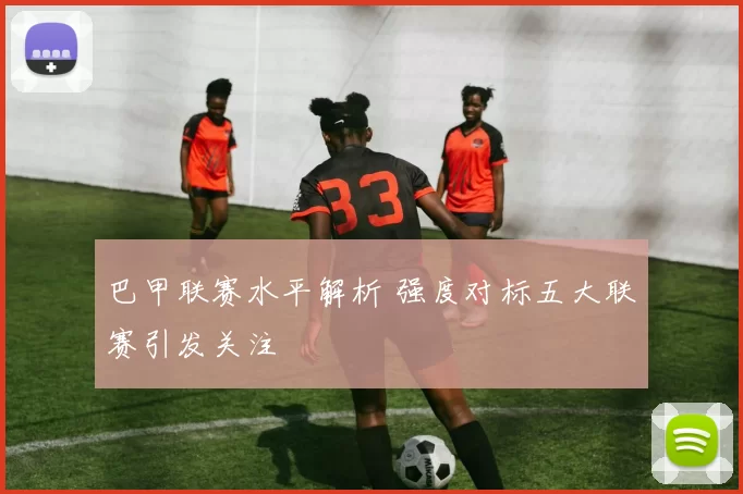 巴甲联赛水平解析 强度对标五大联赛引发关注