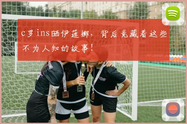 c罗ins晒伊莲娜，背后竟藏着这些不为人知的故事！