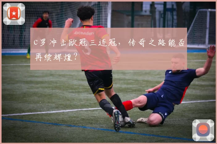 c罗冲击欧冠三连冠,传奇之路能否再续辉煌?