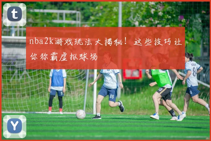 nba2k游戏玩法大揭秘!这些技巧让你称霸虚拟球场