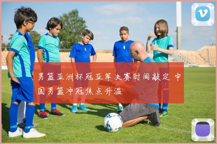 男篮亚洲杯冠亚军决赛时间敲定 中国男篮冲冠焦点升温