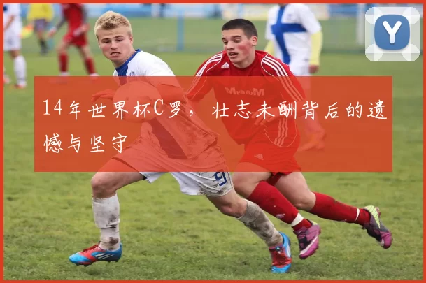 14年世界杯C罗，壮志未酬背后的遗憾与坚守