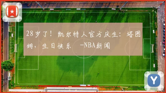 28岁了！凯尔特人官方庆生：塔图姆，生日快乐️-NBA新闻