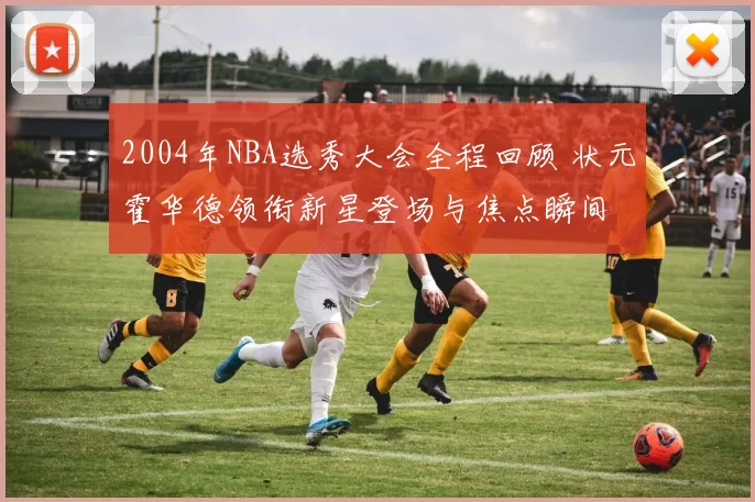 2004年NBA选秀大会全程回顾 状元霍华德领衔新星登场与焦点瞬间