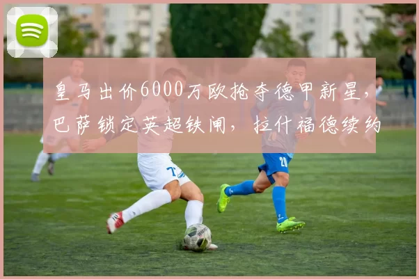 皇马出价6000万欧抢夺德甲新星,巴萨锁定英超铁闸,拉什福德续约在望_阿德耶米_马德里竞技_多特蒙德