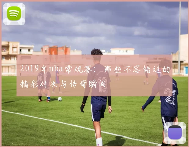 2019年nba常规赛：那些不容错过的精彩对决与传奇瞬间