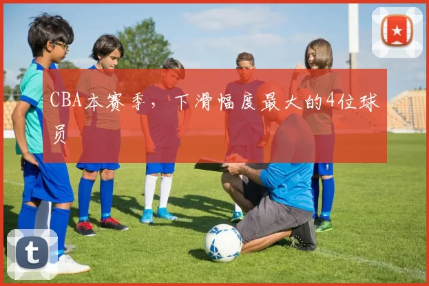 CBA本赛季，下滑幅度最大的4位球员