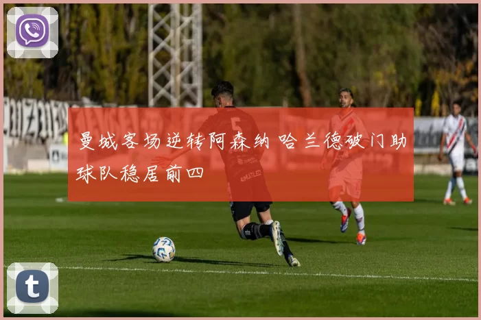 曼城客场逆转阿森纳 哈兰德破门助球队稳居前四