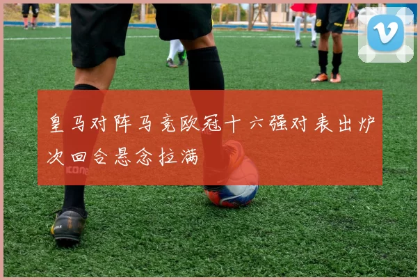 皇马对阵马竞欧冠十六强对表出炉次回合悬念拉满