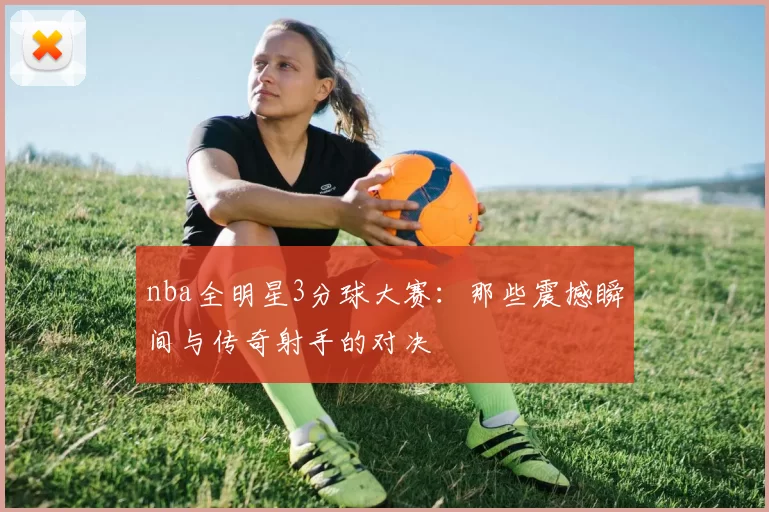 nba全明星3分球大赛:那些震撼瞬间与传奇射手的对决