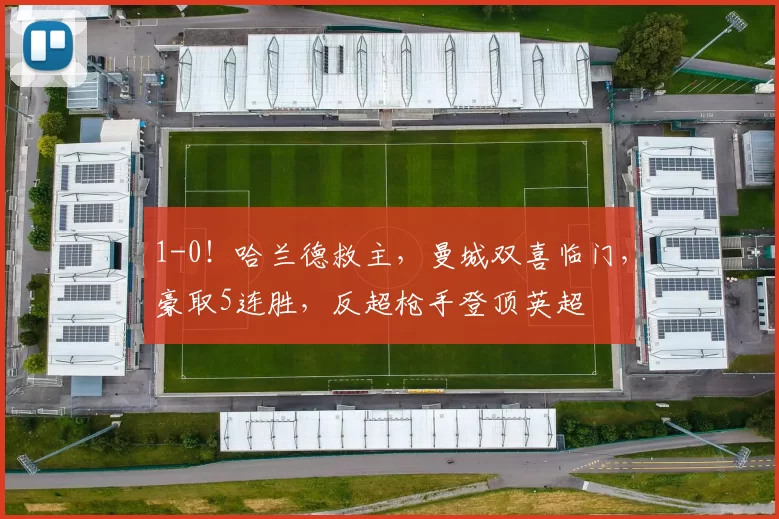 1-0！哈兰德救主，曼城双喜临门，豪取5连胜，反超枪手登顶英超