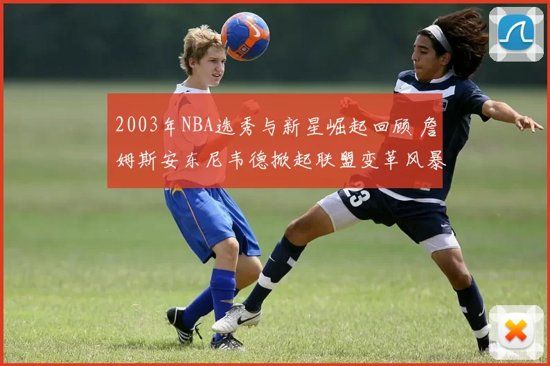 2003年NBA选秀与新星崛起回顾 詹姆斯安东尼韦德掀起联盟变革风暴
