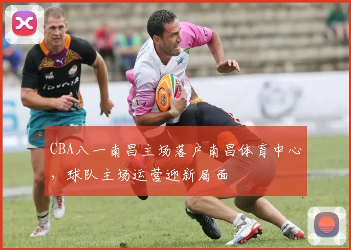 CBA八一南昌主场落户南昌体育中心,球队主场运营迎新局面