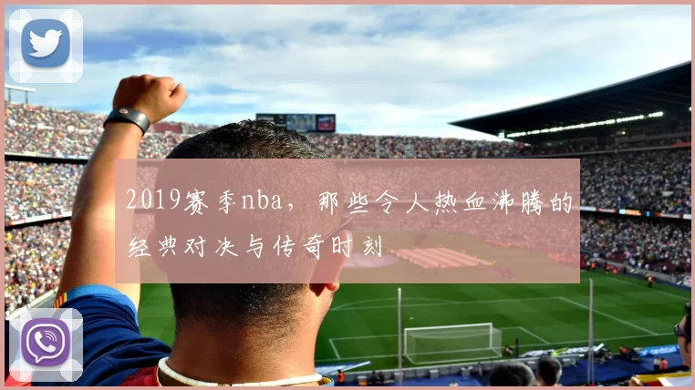 2019赛季nba，那些令人热血沸腾的经典对决与传奇时刻