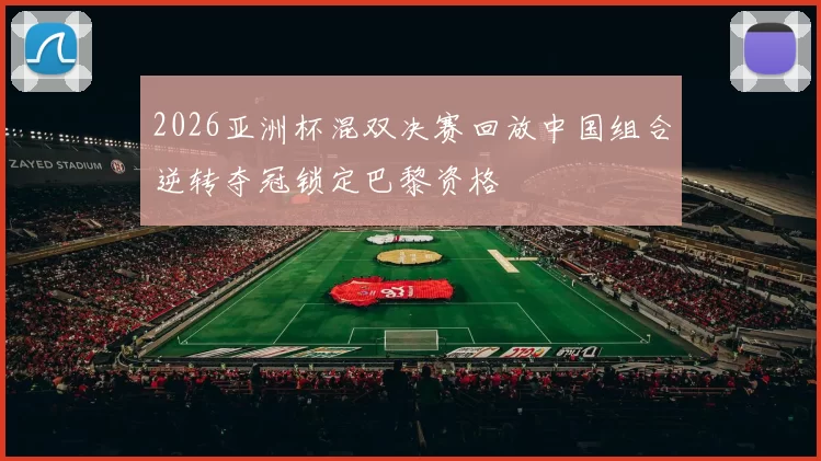 2026亚洲杯混双决赛回放中国组合逆转夺冠锁定巴黎资格