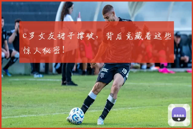 c罗女友裙子撑破，背后竟藏着这些惊人秘密！