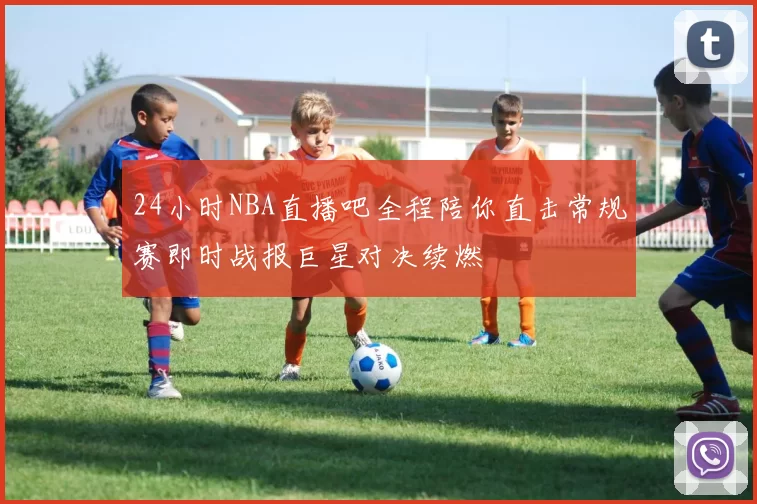 24小时NBA直播吧全程陪你直击常规赛即时战报巨星对决续燃