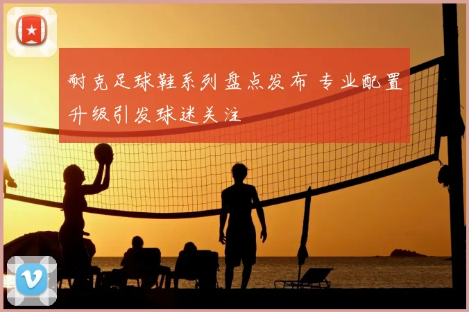 耐克足球鞋系列盘点发布 专业配置升级引发球迷关注