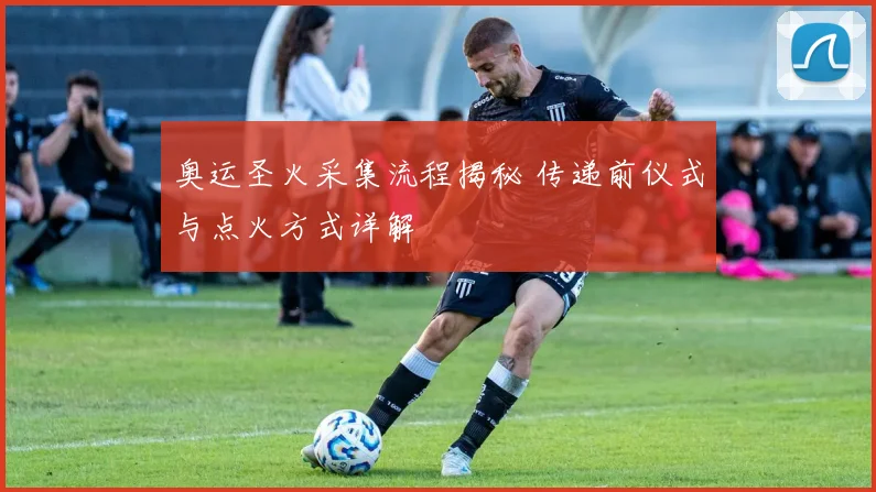 奥运圣火采集流程揭秘 传递前仪式与点火方式详解