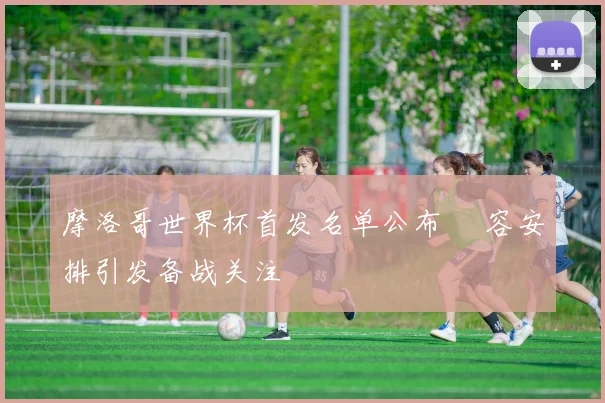 摩洛哥世界杯首发名单公布 陣容安排引发备战关注