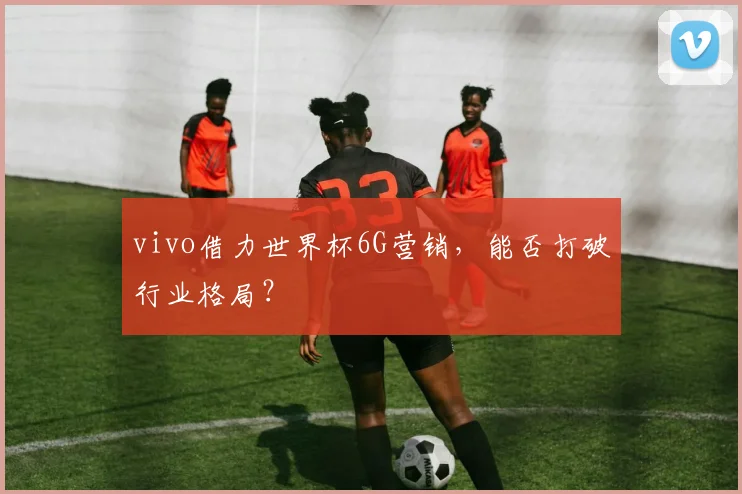 vivo借力世界杯6G营销，能否打破行业格局？