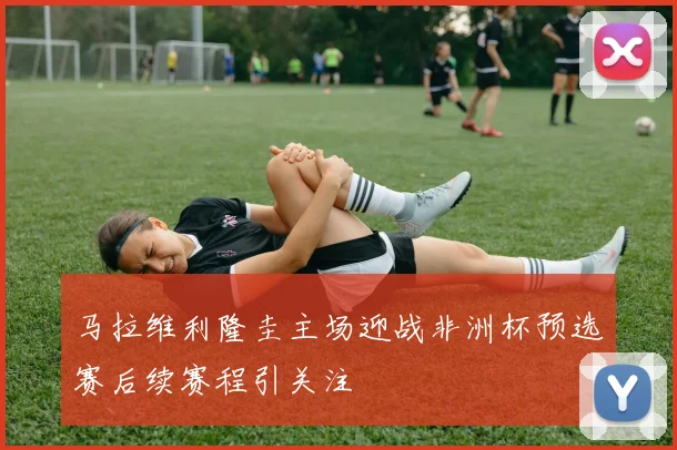 马拉维利隆圭主场迎战非洲杯预选赛后续赛程引关注