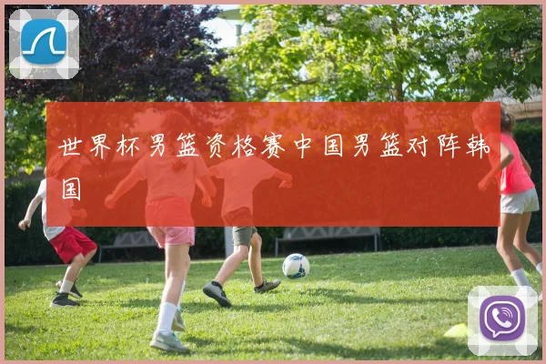 世界杯男篮资格赛中国男篮对阵韩国