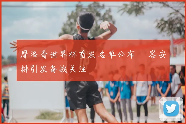 摩洛哥世界杯首发名单公布 陣容安排引发备战关注