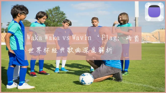 Waka Waka vs Wavin‘ Flag：两首世界杯经典歌曲深度解析