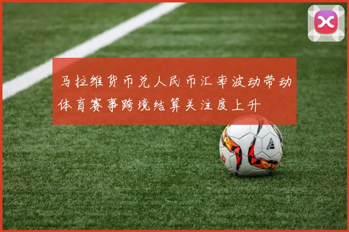 马拉维货币兑人民币汇率波动带动体育赛事跨境结算关注度上升