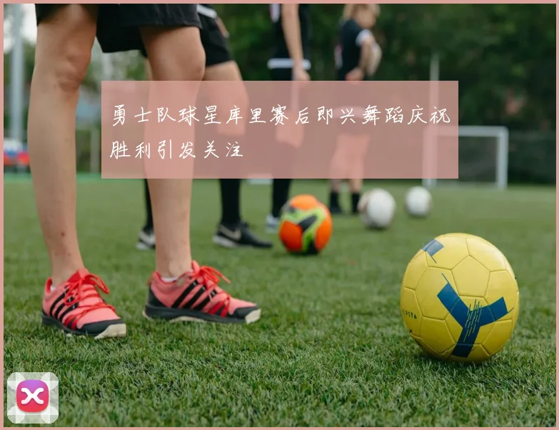 勇士队球星库里赛后即兴舞蹈庆祝胜利引发关注