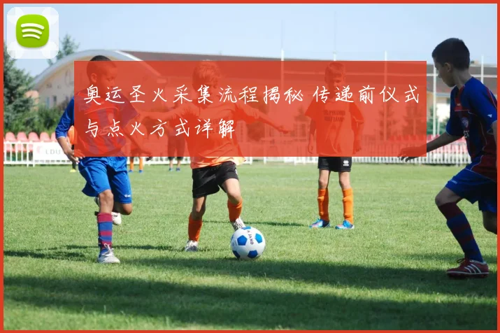 奥运圣火采集流程揭秘 传递前仪式与点火方式详解