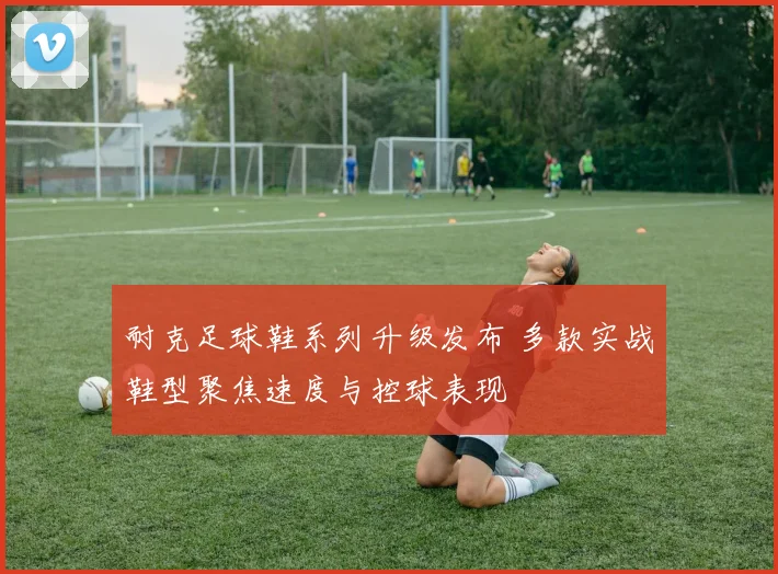 耐克足球鞋系列升级发布 多款实战鞋型聚焦速度与控球表现